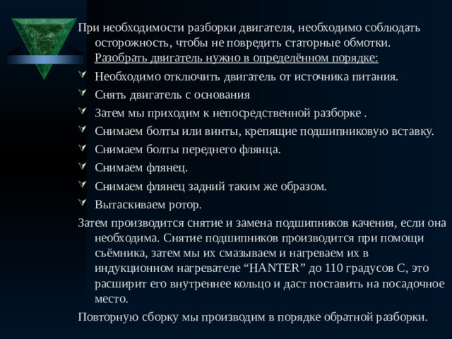 При необходимости разборки двигателя, необходимо соблюдать осторожность, чтобы не повредить статорные обмотки. Разобрать двигатель нужно в определённом порядке : Необходимо отключить двигатель от источника питания. Снять двигатель с основания Затем мы приходим к непосредственной разборке . Снимаем болты или винты, крепящие подшипниковую вставку. Снимаем болты переднего флянца. Снимаем флянец. Снимаем флянец задний таким же образом. Вытаскиваем ротор. Затем производится снятие и замена подшипников качения, если она необходима. Снятие подшипников производится при помощи съёмника, затем мы их смазываем и нагреваем их в индукционном нагревателе “HANTER” до 110 градусов С, это расширит его внутреннее кольцо и даст поставить на посадочное место. Повторную сборку мы производим в порядке обратной разборки. 