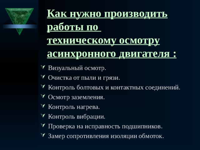 Как нужно производить работы по  техническому осмотру асинхронного двигателя : Визуальный осмотр. Очистка от пыли и грязи. Контроль болтовых и контактных соединений. Осмотр заземления. Контроль нагрева. Контроль вибрации. Проверка на исправность подшипников. Замер сопротивления изоляции обмоток.   