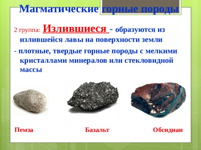 Магматические горные породы 2 группа:  Излившиеся - образуются из излившейся лавы на поверхности земли - плотные, твердые горные породы с мелкими кристаллами минералов или стекловидной массы   Пемза Базальт Обсидиан 