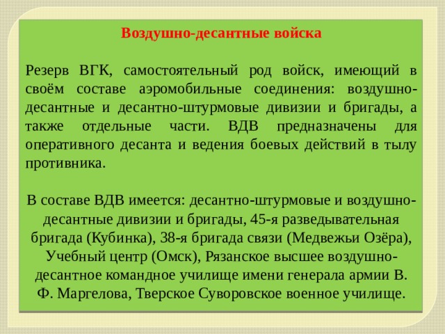 Воздушно-десантные войска  Резерв ВГК, самостоятельный род войск, имеющий в своём составе аэромобильные соединения: воздушно-десантные и десантно-штурмовые дивизии и бригады, а также отдельные части. ВДВ предназначены для оперативного десанта и ведения боевых действий в тылу противника. В составе ВДВ имеется: десантно-штурмовые и воздушно-десантные дивизии и бригады, 45-я разведывательная бригада (Кубинка), 38-я бригада связи (Медвежьи Озёра), Учебный центр (Омск), Рязанское высшее воздушно-десантное командное училище имени генерала армии В. Ф. Маргелова, Тверское Суворовское военное училище. 