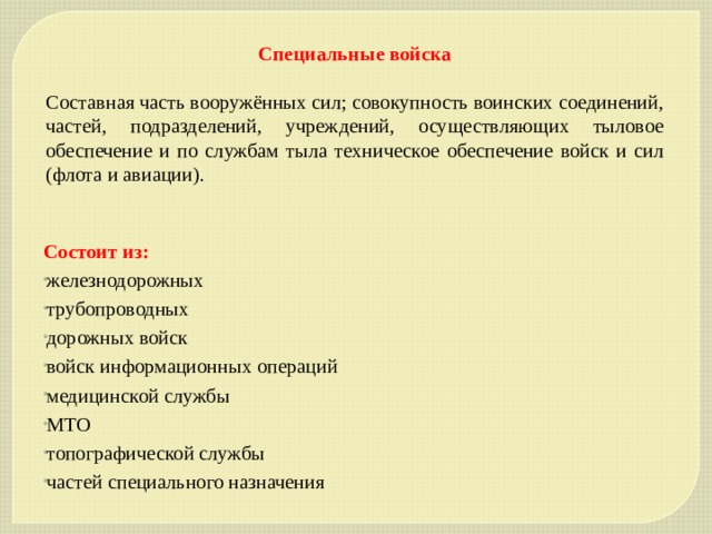 Специальные войска Составная часть вооружённых сил; совокупность воинских соединений, частей, подразделений, учреждений, осуществляющих тыловое обеспечение и по службам тыла техническое обеспечение войск и сил (флота и авиации). Состоит из: железнодорожных трубопроводных дорожных войск войск информационных операций медицинской службы МТО топографической службы частей специального назначения 