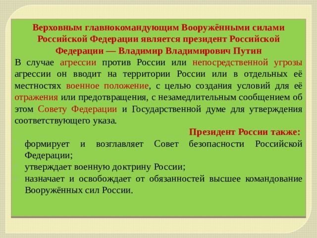 Верховным главнокомандующим Вооружёнными силами Российской Федерации является президент Российской Федерации — Владимир Владимирович Путин В случае агрессии  против России или непосредственной угрозы агрессии он вводит на территории России или в отдельных её местностях военное положение , с целью создания условий для её отражения или предотвращения, с незамедлительным сообщением об этом Совету Федерации и Государственной думе для утверждения соответствующего указа. Президент России также: формирует и возглавляет Совет безопасности Российской Федерации; утверждает военную доктрину России; назначает и освобождает от обязанностей высшее командование Вооружённых сил России. 