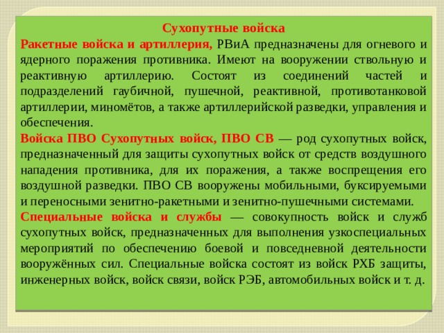 Сухопутные войска Ракетные войска и артиллерия, РВиА предназначены для огневого и ядерного поражения противника. Имеют на вооружении ствольную и реактивную артиллерию. Состоят из соединений частей и подразделений гаубичной, пушечной, реактивной, противотанковой артиллерии, миномётов, а также артиллерийской разведки, управления и обеспечения. Войска ПВО Сухопутных войск, ПВО СВ — род сухопутных войск, предназначенный для защиты сухопутных войск от средств воздушного нападения противника, для их поражения, а также воспрещения его воздушной разведки. ПВО СВ вооружены мобильными, буксируемыми и переносными зенитно-ракетными и зенитно-пушечными системами. Специальные войска и службы — совокупность войск и служб сухопутных войск, предназначенных для выполнения узкоспециальных мероприятий по обеспечению боевой и повседневной деятельности вооружённых сил. Специальные войска состоят из войск РХБ защиты, инженерных войск, войск связи, войск РЭБ, автомобильных войск и т. д. 