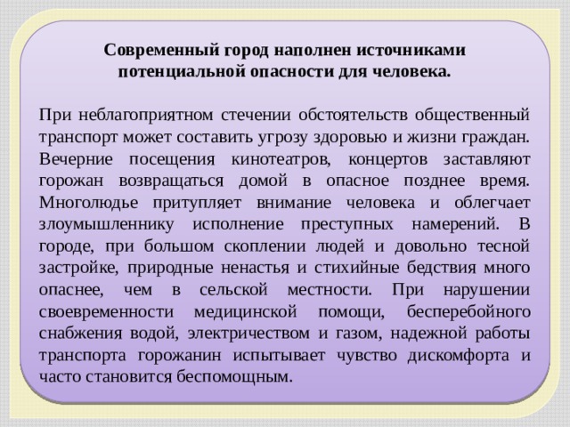 Современный город наполнен источниками потенциальной опасности для человека. При неблагоприятном стечении обстоятельств общественный транспорт может составить угрозу здоровью и жизни граждан. Вечерние посещения кинотеатров, концертов заставляют горожан возвращаться домой в опасное позднее время. Многолюдье притупляет внимание человека и облегчает злоумышленнику исполнение преступных намерений. В городе, при большом скоплении людей и довольно тесной застройке, природные ненастья и стихийные бедствия много опаснее, чем в сельской местности. При нарушении своевременности медицинской помощи, бесперебойного снабжения водой, электричеством и газом, надежной работы транспорта горожанин испытывает чувство дискомфорта и часто становится беспомощным. 