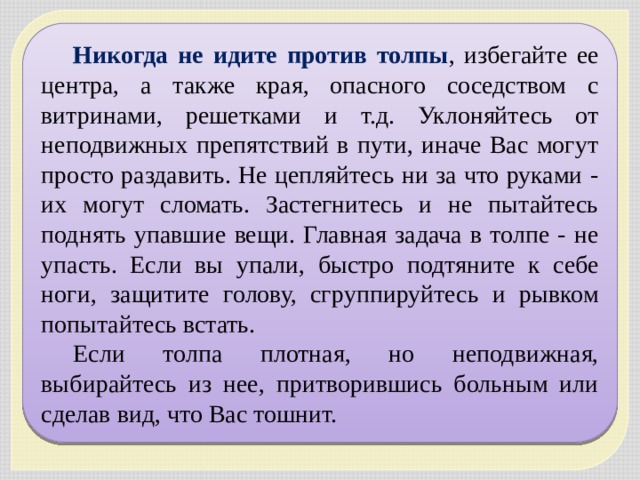 Никогда не идите против толпы , избегайте ее центра, а также края, опасного соседством с витринами, решетками и т.д. Уклоняйтесь от неподвижных препятствий в пути, иначе Вас могут просто раздавить. Не цепляйтесь ни за что руками - их могут сломать. Застегнитесь и не пытайтесь поднять упавшие вещи. Главная задача в толпе - не упасть. Если вы упали, быстро подтяните к себе ноги, защитите голову, сгруппируйтесь и рывком попытайтесь встать. Если толпа плотная, но неподвижная, выбирайтесь из нее, притворившись больным или сделав вид, что Вас тошнит. 