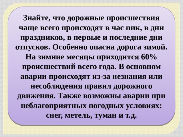 Знайте, что дорожные происшествия чаще всего происходят в час пик, в дни праздников, в первые и последние дни отпусков. Особенно опасна дорога зимой. На зимние месяцы приходится 60% происшествий всего года. В основном аварии происходят из-за незнания или несоблюдения правил дорожного движения. Также возможны аварии при неблагоприятных погодных условиях: снег, метель, туман и т.д. 