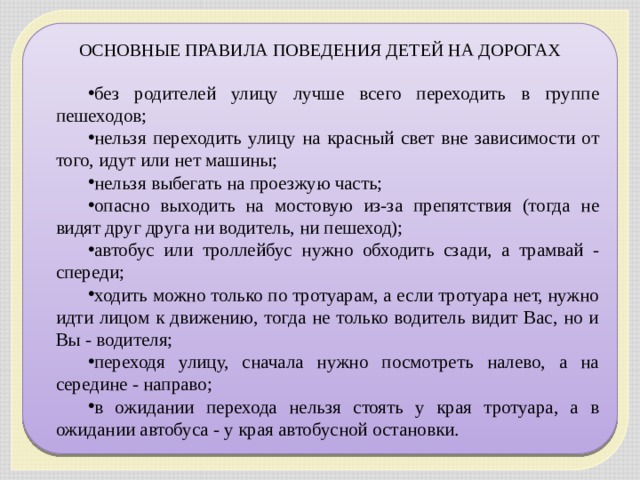 ОСНОВНЫЕ ПРАВИЛА ПОВЕДЕНИЯ ДЕТЕЙ НА ДОРОГАХ без родителей улицу лучше всего переходить в группе пешеходов; нельзя переходить улицу на красный свет вне зависимости от того, идут или нет машины; нельзя выбегать на проезжую часть; опасно выходить на мостовую из-за препятствия (тогда не видят друг друга ни водитель, ни пешеход); автобус или троллейбус нужно обходить сзади, а трамвай - спереди; ходить можно только по тротуарам, а если тротуара нет, нужно идти лицом к движению, тогда не только водитель видит Вас, но и Вы - водителя; переходя улицу, сначала нужно посмотреть налево, а на середине - направо; в ожидании перехода нельзя стоять у края тротуара, а в ожидании автобуса - у края автобусной остановки. 