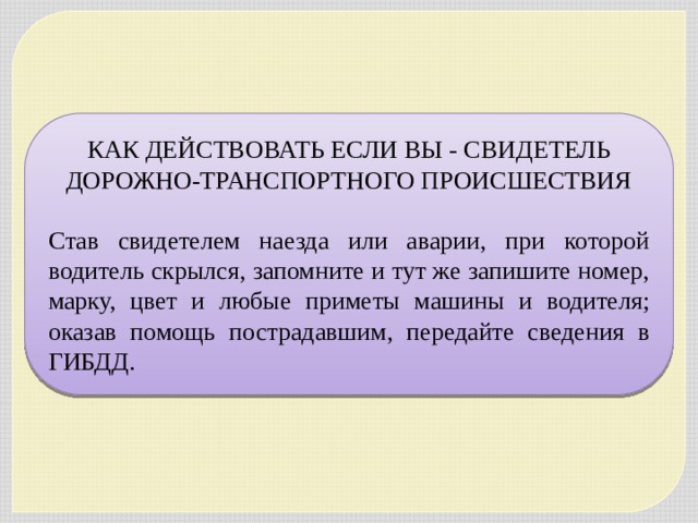 КАК ДЕЙСТВОВАТЬ ЕСЛИ ВЫ - СВИДЕТЕЛЬ ДОРОЖНО-ТРАНСПОРТНОГО ПРОИСШЕСТВИЯ   Став свидетелем наезда или аварии, при которой водитель скрылся, запомните и тут же запишите номер, марку, цвет и любые приметы машины и водителя; оказав помощь пострадавшим, передайте сведения в ГИБДД. 