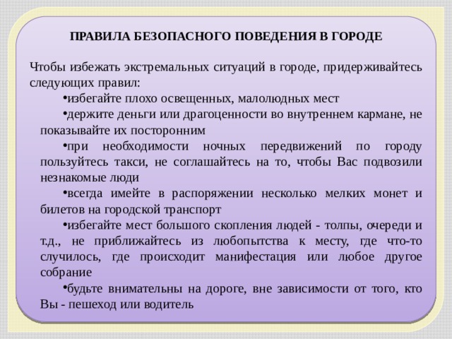 ПРАВИЛА БЕЗОПАСНОГО ПОВЕДЕНИЯ В ГОРОДЕ   Чтобы избежать экстремальных ситуаций в городе, придерживайтесь следующих правил: избегайте плохо освещенных, малолюдных мест держите деньги или драгоценности во внутреннем кармане, не показывайте их посторонним при необходимости ночных передвижений по городу пользуйтесь такси, не соглашайтесь на то, чтобы Вас подвозили незнакомые люди всегда имейте в распоряжении несколько мелких монет и билетов на городской транспорт избегайте мест большого скопления людей - толпы, очереди и т.д., не приближайтесь из любопытства к месту, где что-то случилось, где происходит манифестация или любое другое собрание будьте внимательны на дороге, вне зависимости от того, кто Вы - пешеход или водитель 