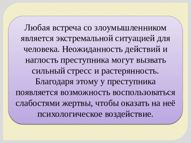 Любая встреча со злоумышленником является экстремальной ситуацией для человека. Неожиданность действий и наглость преступника могут вызвать сильный стресс и растерянность. Благодаря этому у преступника появляется возможность воспользоваться слабостями жертвы, чтобы оказать на неё психологическое воздействие. 