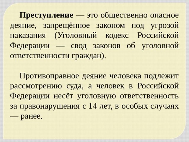 Преступление — это общественно опасное деяние, запрещённое законом под угрозой наказания (Уголовный кодекс Российской Федерации — свод законов об уголовной ответственности граждан). Противоправное деяние человека подлежит рассмотрению суда, а человек в Российской Федерации несёт уголовную ответственность за правонарушения с 14 лет, в особых случаях — ранее. 