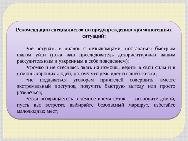 Рекомендации специалистов по предупреждению криминогенных ситуаций:  не вступать в диалог с незнакомцами, постараться быстрым шагом уйти (пока ваш преследователь дезориентирован вашим рассудительным и уверенным в себе поведением); громко и не стесняясь звать на помощь, верить в свои силы и в помощь хороших людей, потому что речь идёт о вашей жизни; не поддаваться уговорам приятелей совершить вместе экстремальный поступок, получить быструю выгоду или просто развлечься; если возвращаетесь в тёмное время суток — позвоните домой, пусть вас встретят, выбирайте безопасный маршрут, избегайте малолюдных мест; 