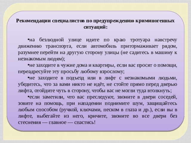 Рекомендации специалистов по предупреждению криминогенных ситуаций:  на безлюдной улице идите по краю тротуара навстречу движению транспорта, если автомобиль притормаживает рядом, разумнее перейти на другую сторону улицы (не садитесь в машину к незнакомым людям); не заходите в чужие дома и квартиры, если вас просят о помощи, переадресуйте эту просьбу любому взрослому; не заходите в подъезд или в лифт с незнакомыми людьми, убедитесь, что за вами никто не идёт, не стойте прямо перед дверью лифта, отойдите чуть в сторону, чтобы вас не могли туда втолкнуть; если заметили, что вас преследуют, звоните в двери соседей, зовите на помощь, при нападении поднимите шум, защищайтесь любым способом (ручкой, ключами, песком в глаза и др.), если вы в лифте, выбегайте из него, кричите, звоните во все двери без стеснения — главное — спастись! 