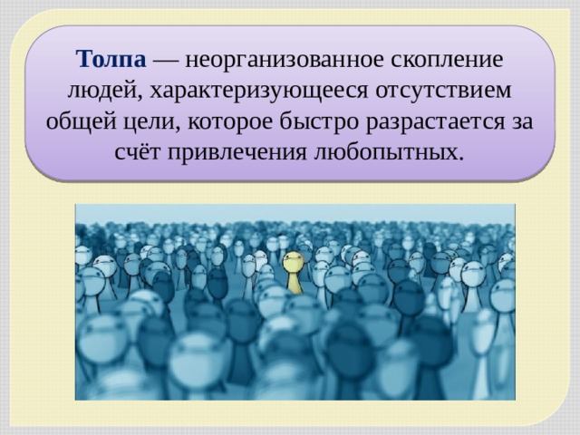 Толпа — неорганизованное скопление людей, характеризующееся отсутствием общей цели, которое быстро разрастается за счёт привлечения любопытных. 
