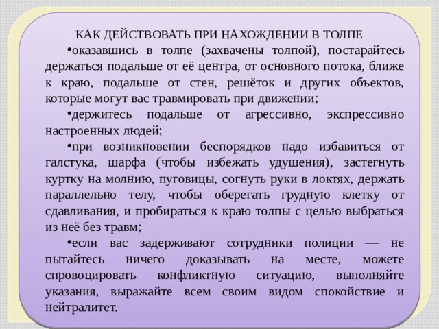 КАК ДЕЙСТВОВАТЬ ПРИ НАХОЖДЕНИИ В ТОЛПЕ оказавшись в толпе (захвачены толпой), постарайтесь держаться подальше от её центра, от основного потока, ближе к краю, подальше от стен, решёток и других объектов, которые могут вас травмировать при движении; держитесь подальше от агрессивно, экспрессивно настроенных людей; при возникновении беспорядков надо избавиться от галстука, шарфа (чтобы избежать удушения), застегнуть куртку на молнию, пуговицы, согнуть руки в локтях, держать параллельно телу, чтобы оберегать грудную клетку от сдавливания, и пробираться к краю толпы с целью выбраться из неё без травм; если вас задерживают сотрудники полиции — не пытайтесь ничего доказывать на месте, можете спровоцировать конфликтную ситуацию, выполняйте указания, выражайте всем своим видом спокойствие и нейтралитет. 