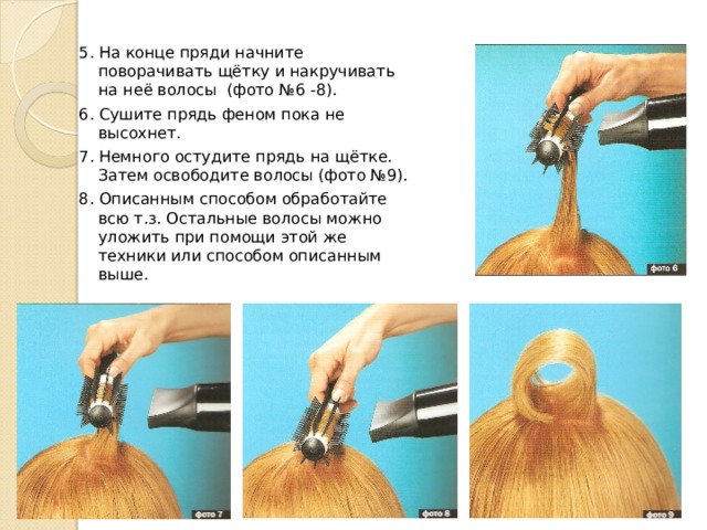 5. На конце пряди начните поворачивать щётку и накручивать на неё волосы (фото №6 -8). 6. Сушите прядь феном пока не высохнет. 7. Немного остудите прядь на щётке. Затем освободите волосы (фото №9). 8. Описанным способом обработайте всю т.з. Остальные волосы можно уложить при помощи этой же техники или способом описанным выше.  