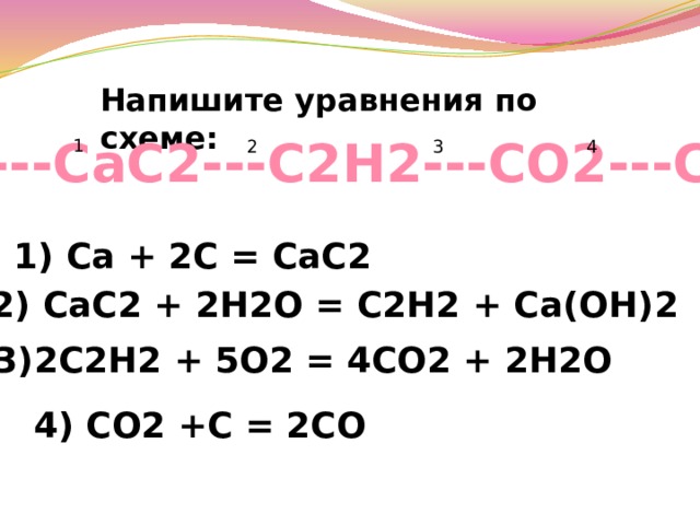 Напишите уравнения по схеме: С---СаС2---С2Н2---СО2---СО 1 2 3 4 1) Са + 2C = CaC2 2) CaC2 + 2H2O = C2H2 + Ca(OH)2 3)2C2H2 + 5O2 = 4CO2 + 2H2O 4) CO2 +С = 2СО 