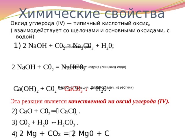 Химические свойства Оксид углерода (IV) — типичный кислотный оксид, ( взаимодействует со щелочами и основными оксидами, с водой):  1) 2 NaOH + С0 2 = Na 2 C0 3 + Н 2 0; 2 NaOH + С0 2 = NaНC0 3  Са(ОН) 2 + С0 2 = СаС0 3  ↓ + Н 2 0 . Эта реакция является качественной  на оксид углерода (IV). 2) СаО + С0 2 =ͭ СаС0 3 . 3) С0 2 + Н 2 0 ↔Н 2 С0 3 . 4) 2 Mg + СO₂ = ͭ 2 Mg0 + С Карбонат натрия Гидрокарбонат натрия (пищевая сода) Карбонат кальция (Мрамор, мел, известняк) 