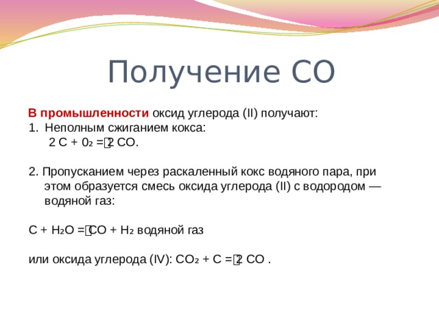 Получение СО В промышленности оксид углерода (II) получают: Неполным сжиганием кокса:  2 С + 0₂ = ͭ 2 СО. 2. Пропусканием через раскаленный кокс водяного пара, при этом образуется смесь оксида углерода (II) с водородом — водяной газ: С + Н₂О = ͭ СО + Н₂ водяной газ или оксида углерода (IV): СO₂ + С = ͭ 2 СО . 