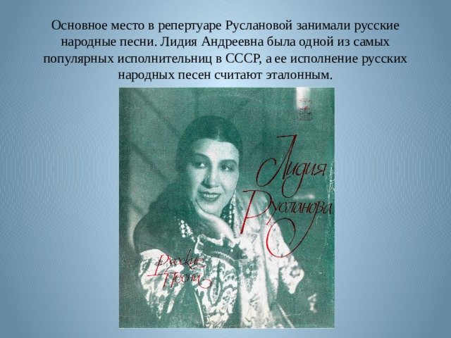 Основное место в репертуаре Руслановой занимали русские народные песни. Лидия Андреевна была одной из самых популярных исполнительниц в СССР, а ее исполнение русских народных песен считают эталонным. 
