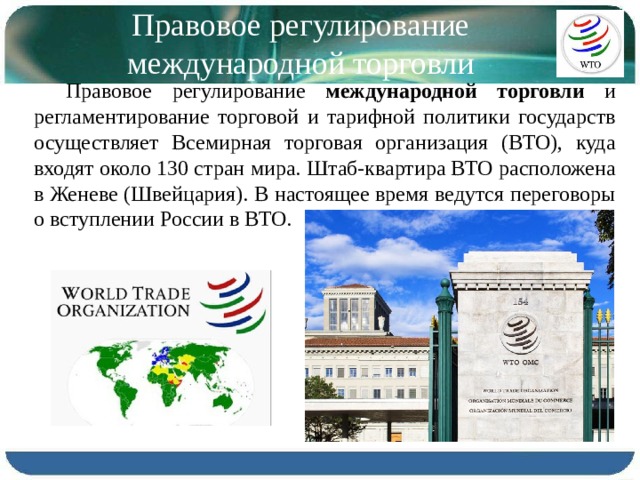 Правовое регулирование международной торговли Правовое регулирование международной торговли и регламентиро­вание торговой и тарифной политики государств осуществляет Всемир­ная торговая организация (ВТО), куда входят около 130 стран мира. Штаб-квартира ВТО расположена в Женеве (Швейцария). В настоящее время ведутся переговоры о вступлении России в ВТО. 