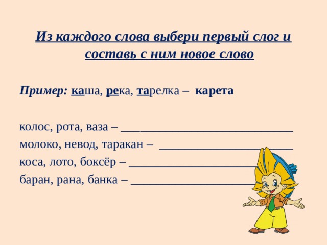 Из каждого слова выбери первый слог и составь с ним новое слово Пример:   ка ша,  ре ка,  та релка – карета колос, рота, ваза – ___________________________ молоко, невод, таракан – _____________________ коса, лото, боксёр – __________________________ баран, рана, банка – __________________________ 