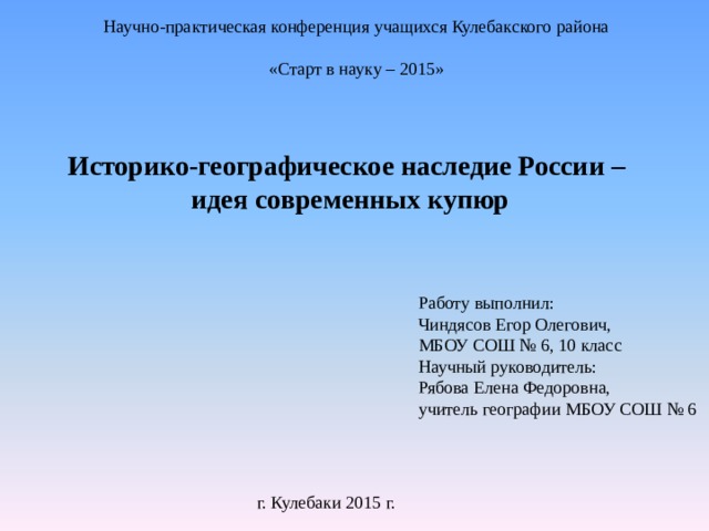 Научно-практическая конференция учащихся Кулебакского района   «Старт в науку – 2015» Историко-географическое наследие России – идея современных купюр Работу выполнил: Чиндясов Егор Олегович, МБОУ СОШ № 6, 10 класс Научный руководитель: Рябова Елена Федоровна, учитель географии МБОУ СОШ № 6 г. Кулебаки 2015 г. 