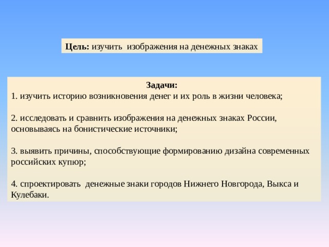 Цель: изучить изображения на денежных знаках 1 Задачи: 1. изучить историю возникновения денег и их роль в жизни человека; 2. исследовать и сравнить изображения на денежных знаках России, основываясь на бонистические источники; 3. выявить причины, способствующие формированию дизайна современных российских купюр; 4. спроектировать денежные знаки городов Нижнего Новгорода, Выкса и Кулебаки. 