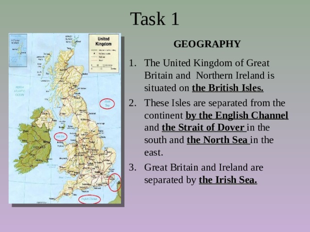 Task 1   GEOGRAPHY 1. The United Kingdom of Great Britain and Northern Ireland is situated on the British Isles. These Isles are separated from the continent by the English Channe l and the Strait of Dover in the south and  the North Sea in the east. Great Britain and Ireland are separated by the Irish Sea.  