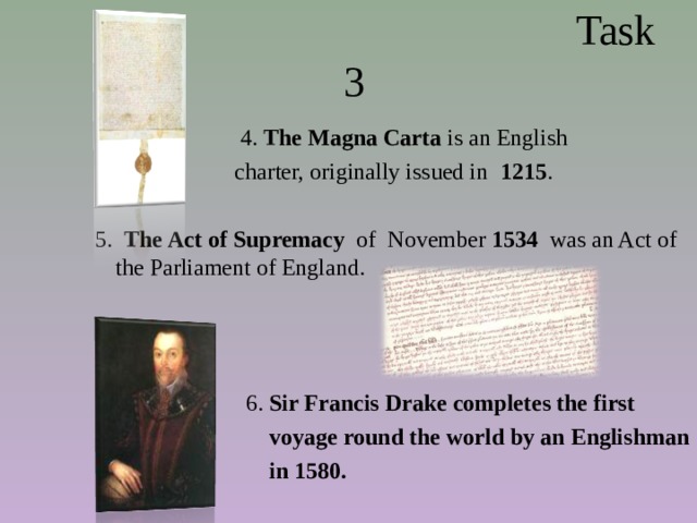  Task 3  4. The Magna Carta is an English  charter, originally issued in 1215 .  5. The Act of Supremacy of  November 1534 was an Act of the Parliament of England.    6. Sir Francis Drake completes the first  voyage round the world by an Englishman  in 1580.  