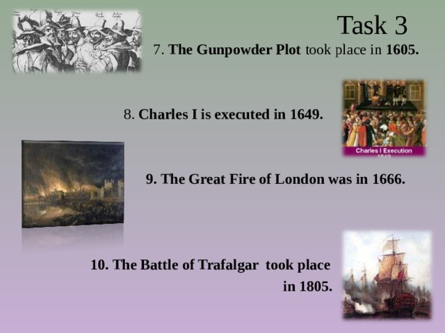  Task 3  7. The Gunpowder Plot took place in 1605.  8. Charles I is executed in 1649.    9. The Great Fire of London was in 1666.    10. The Battle of Trafalgar took place  in 1805. 
