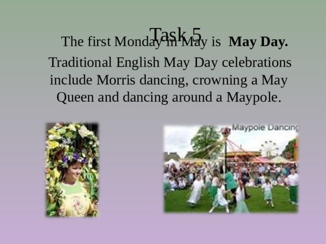  Task 5  The first Monday in May is May Day.  Traditional English May Day celebrations include Morris dancing, crowning a May Queen and dancing around a Maypole. 