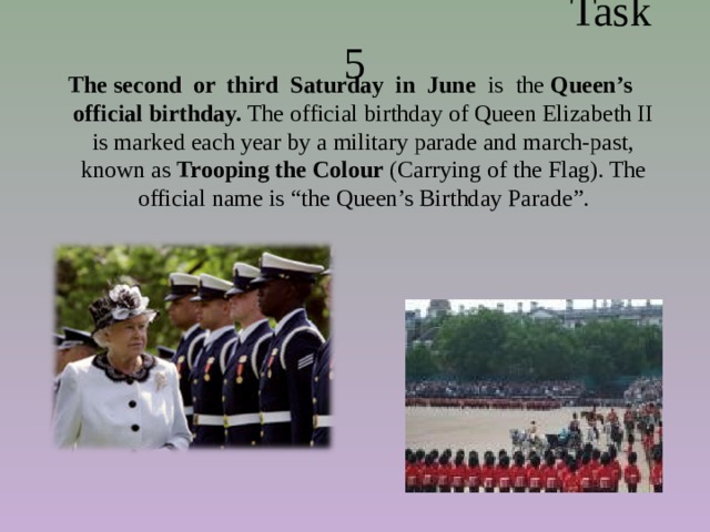  Task 5 The second or third Saturday in June is the Queen’s official birthday. The official birthday of Queen Elizabeth II is marked each year by a military parade and march-past, known as  Trooping the Colour  (Carrying of the Flag). The official name is “the Queen’s Birthday Parade”. 