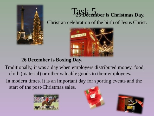  Task 5  25 December is Christmas Day. Christian celebration of the birth of Jesus Christ.  26 December is Boxing Day.  Traditionally, it was a day when employers distributed money, food, cloth (material) or other valuable goods to their employees.   In modern times, it is an important day for sporting events and the start of the post-Christmas sales . 