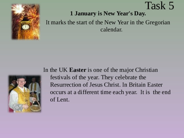  Task 5 1 January is New Year's Day. It marks the start of the New Year in the Gregorian calendar.  In the UK Easter is one of the major Christian festivals of the year. They celebrate the Resurrection of Jesus Christ. In Britain Easter occurs at a different time each year.  It is the end of Lent. 