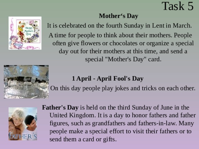  Task 5 Mother‘s Day It is celebrated on the fourth Sunday in Lent in March.  A time for people to think about their mothers. People often give flowers or chocolates or organize a special day out for their mothers at this time, and send a special 