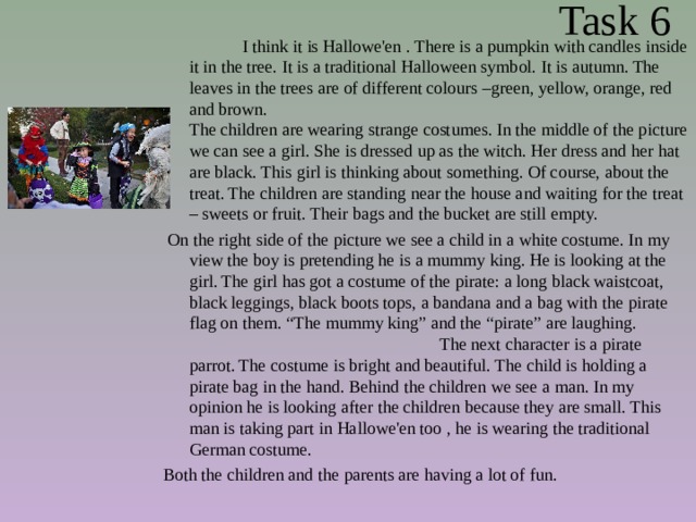  Task 6  I think it is Hallowe'en . There is a pumpkin with candles inside it in the tree. It is a traditional Halloween symbol. It is autumn. The leaves in the trees are of different colours –green, yellow, orange, red and brown. The children are wearing strange costumes. In the middle of the picture we can see a girl. She is dressed up as the witch. Her dress and her hat are black. This girl is thinking about something. Of course, about the treat. The children are standing near the house and waiting for the treat – sweets or fruit. Their bags and the bucket are still empty.  On the right side of the picture we see a child in a white costume. In my view the boy is pretending he is a mummy king. He is looking at the girl. The girl has got a costume of the pirate: a long black waistcoat, black leggings, black boots tops, a bandana and a bag with the pirate flag on them. “The mummy king” and the “pirate” are laughing. The next character is a pirate parrot. The costume is bright and beautiful. The child is holding a pirate bag in the hand. Behind the children we see a man. In my opinion he is looking after the children because they are small. This man is taking part in Hallowe'en too , he is wearing the traditional German costume. Both the children and the parents are having a lot of fun. 