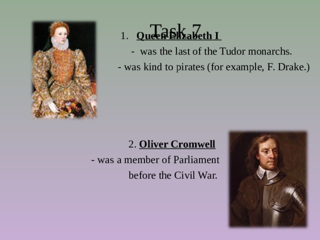  Task 7  1. Queen Elizabeth I  - was the last of the Tudor monarchs.  - was kind to pirates (for example, F. Drake.)  2. Oliver Cromwell  - was a member of Parliament  before the Civil War. 