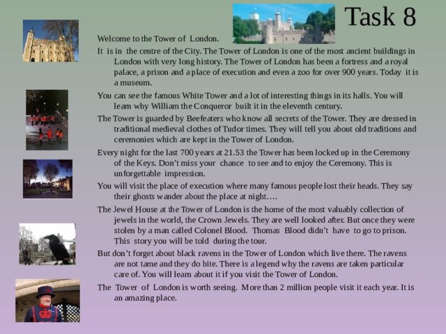  Task 8 Welcome to the Tower of London. It is in the centre of the City. The Tower of London is one of the most ancient buildings in London with very long history. The Tower of London has been a fortress and a royal palace, a prison and a place of execution and even a zoo for over 900 years. Today it is a museum. You can see the famous White Tower and a lot of interesting things in its halls. You will learn why William the Conqueror built it in the eleventh century. The Tower is guarded by Beefeaters who know all secrets of the Tower. They are dressed in traditional medieval clothes of Tudor times. They will tell you about old traditions and ceremonies which are kept in the Tower of London. Every night for the last 700 years at 21.53 the Tower has been locked up in the Ceremony of the Keys. Don’t miss your chance to see and to enjoy the Ceremony. This is unforgettable impression. You will visit the place of execution where many famous people lost their heads. They say their ghosts wander about the place at night…. The Jewel House at the Tower of London is the home of the most valuably collection of jewels in the world, the Crown Jewels. They are well looked after. But once they were stolen by a man called Colonel Blood. Thomas Blood didn’t have to go to prison. This story you will be told during the tour.  But don’t forget about black ravens in the Tower of London which live there. The ravens are not tame and they do bite. There is a legend why the ravens are taken particular care of. You will learn about it if you visit the Tower of London. The Tower of London is worth seeing. More than 2 million people visit it each year. It is an amazing place. 