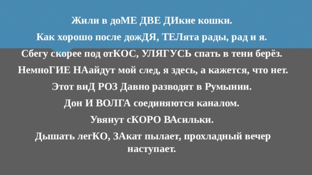 Жили в доМЕ ДВЕ ДИкие кошки. Как хорошо после дожДЯ, ТЕЛята рады, рад и я. Сбегу скорее под отКОС, УЛЯГУСЬ спать в тени берёз. НемноГИЕ НАайдут мой след , я здесь, а кажется, что нет. Этот виД РОЗ Давно разводят в Румынии. Дон И ВОЛГА соединяются каналом. Увянут сКОРО ВАсильки. Дышать легКО, ЗАкат пылает, прохладный вечер наступает. 