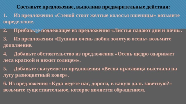 Составьте предложение, выполнив предварительные действия: 1. Из предложения «Стеной стоят желтые колосья пшеницы» возьмите определение. 2. Прибавьте подлежащее из предложения «Листья падают дни и ночи». 3. Из предложения «Пушкин очень любил золотую осень» возьмите дополнение. 4. Добавьте обстоятельство из предложения «Осень щедро одаривает леса краской и нежит солнцем». 5. Добавьте сказуемое из предложения «Весна-красавица выстлала на лугу разноцветный ковер». 6. Из предложения «Куда ведете нас, дороги, в какую даль заветную?» возьмите существительное, которое является обращением. 