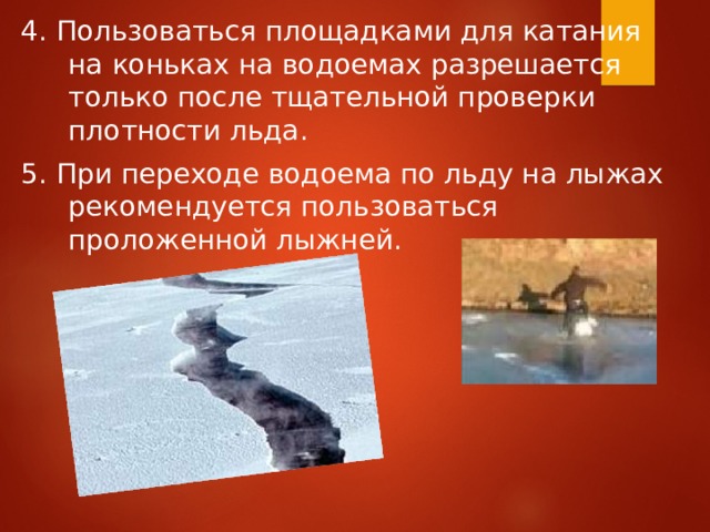 4. Пользоваться площадками для катания на коньках на водоемах разрешается только после тщательной проверки плотности льда. 5. При переходе водоема по льду на лыжах рекомендуется пользоваться проложенной лыжней. 