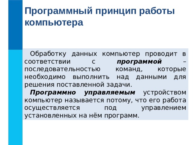 Программный принцип работы компьютера Обработку данных компьютер проводит в соответствии с программой – последовательностью команд, которые необходимо выполнить над данными для решения поставленной задачи. Программно управляемым устройством компьютер называется потому, что его работа осуществляется под управлением установленных на нём программ. 