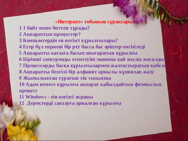 « Интернет» тобының сұрақтары 1 1 байт неше биттен тұрады?  2 Ақпараттық процестер?  3 Компьютердің ең негізгі құрылғылары? 4 Егер бұл пернені бір рет басса бас әріптер енгізіледі  5 Ақпаратты қағазға басып шығаратын құрылғы  6 Бірінші электронды есептеуіш машина қай жылы жасалды  7 Процессорды басқа құрылғылармен жалғастыратын кабель  8 Ақпаратты белгілі бір алфавит арқылы құпиялап жазу  9 Жыпылықтап тұратын тік сызықша  10 Адам немесе құрылғы ақпарат қабылдайтын физикалық процесс  11 Windows - тің негізгі экраны  12 Деректерді сақтауға арналған құрылғы   