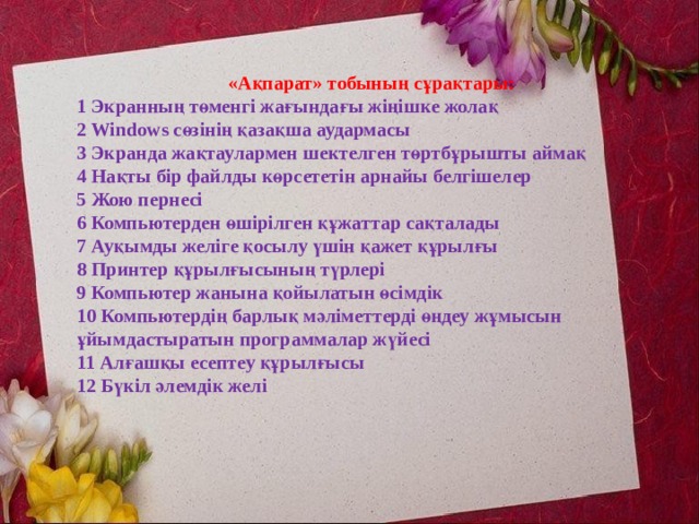  «Ақпарат» тобының сұрақтары:  1 Экранның төменгі жағындағы жіңішке жолақ  2 Windows сөзінің қазақша аудармасы  3 Экранда жақтаулармен шектелген төртбұрышты аймақ  4 Нақты бір файлды көрсететін арнайы белгішелер  5 Жою пернесі  6 Компьютерден өшірілген құжаттар сақталады  7 Ауқымды желіге қосылу үшін қажет құрылғы  8 Принтер құрылғысының түрлері  9 Компьютер жанына қойылатын өсімдік  10 Компьютердің барлық мәліметтерді өңдеу жұмысын ұйымдастыратын программалар жүйесі  11 Алғашқы есептеу құрылғысы 12 Бүкіл әлемдік желі  