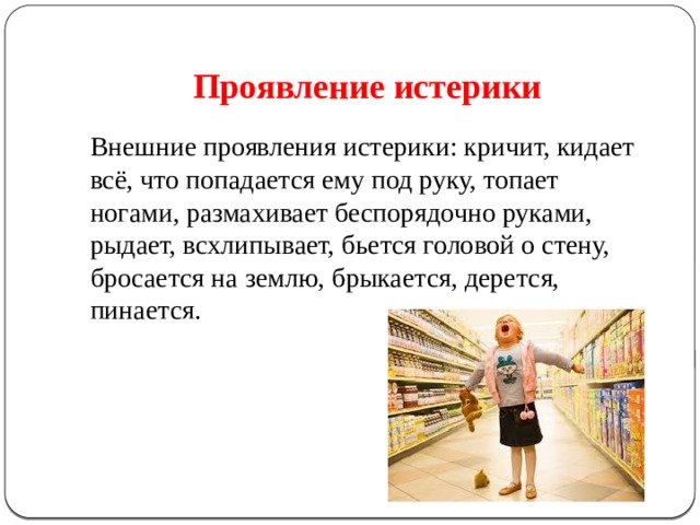 Проявление истерики   Внешние проявления истерики: кричит, кидает всё, что попадается ему под руку, топает ногами, размахивает беспорядочно руками, рыдает, всхлипывает, бьется головой о стену, бросается на землю, брыкается, дерется, пинается. 