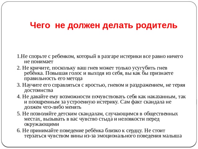 Чего не должен делать родитель 1.Не спорьте с ребенком, который в разгаре истерики все равно ничего не понимает 2. Не кричите, поскольку ваш гнев может только усугубить гнев ребёнка. Повышая голос и выходя из себя, вы как бы признаете правильность его метода 3. Научите его справляться с яростью, гневом и раздражением, не теряя достоинства 4. Не давайте ему возможности почувствовать себя как наказанным, так и поощренным за устроенную истерику. Сам факт скандала не должен что-либо менять 5. Не позволяйте детским скандалам, случающимся в общественных местах, вызывать в вас чувство стыда и неловкости перед окружающими 6. Не принимайте поведение ребёнка близко к сердцу. Не стоит терзаться чувством вины из-за эмоционального поведения малыша 