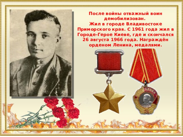 После войны отважный воин демобилизован.  Жил в городе Владивостоке Приморского края. С 1961 года жил в Городе-Герое Киеве, где и скончался 26 августа 1966 года. Награждён орденом Ленина, медалями.   