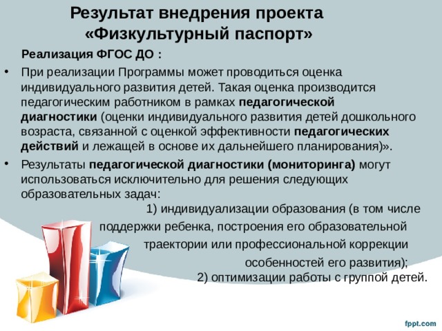 Результат внедрения проекта  «Физкультурный паспорт»  Реализация ФГОС ДО : При реализации Программы может проводиться оценка индивидуального развития детей. Такая оценка производится педагогическим работником в рамках  педагогической диагностики  (оценки индивидуального развития детей дошкольного возраста, связанной с оценкой эффективности педагогических действий и лежащей в основе их дальнейшего планирования)». Результаты  педагогической диагностики (мониторинга)  могут использоваться исключительно для решения следующих образовательных задач:  1) индивидуализации образования (в том числе  поддержки ребенка, построения его образовательной  траектории или профессиональной коррекции  особенностей его развития);  2) оптимизации работы с группой детей. 