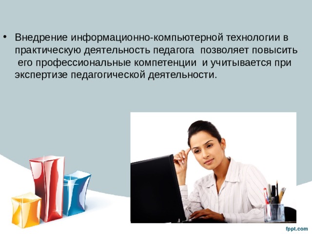 Внедрение информационно-компьютерной технологии в практическую деятельность педагога позволяет повысить его профессиональные компетенции и учитывается при экспертизе педагогической деятельности. 